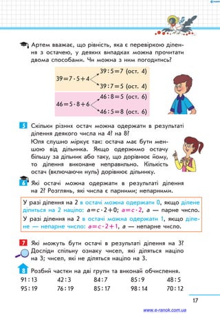 17
Артем вважає, що рівність, яка є перевіркою ділен-
ня з остачею, у деяких випадках можна прочитати
двома способами. Чи можна з ним погодитись?
	 39 : 5 = 7 (ост. 4)
39 = 7 . 5 + 4
	 39 : 7 = 5 (ост. 4)
	 46 : 8 = 5 (ост. 6)
46 = 5 . 8 + 6
	 46 : 5 = 8 (ост. 6)
5	 Скільки різних остач можна одержати в результаті
ділення деякого числа на 4? на 8?
Юля слушно міркує так: остача має бути мен-
шою від дільника. Якщо одержимо остачу
більшу за дільник або таку, що дорівнює йому,
то ділення виконане неправильно. Кількість
остач (включаючи нуль) дорівнює дільнику.
6	 Які остачі можна одержати в результаті ділення
на 2? Розглянь, які числа є парними; непарними.
У разі ділення на 2 в остачі можна одержати 0, якщо ділене
ділиться на 2 націло: а = с . 2 + 0; а = с . 2, а — парне число.
У разі ділення на 2 в остачі можна одержати 1, якщо діле-
не — непарне число: а = с . 2 + 1, а — непарне число.
7	 Які можуть бути остачі в результаті ділення на 3?
Досліди спільну ознаку чисел, які діляться націло
на 3; чисел, які не діляться націло на 3.
8	 Розбий частки на дві групи та виконай обчислення.
91 : 13	 42 : 3	 84 : 7	 85 : 9	 48 : 5
95 : 19	 76 : 19	 85 : 17	 98 : 14	 70 : 12
www.e-ranok.com.ua
 