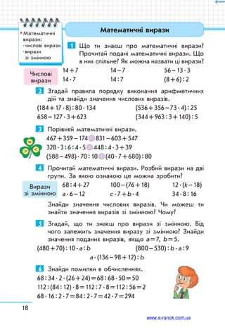 18
Математичні вирази
1	 Що ти знаєш про математичні вирази?
Прочитай подані математичні вирази. Що
в них спільне? Як можна назвати ці вирази?
14 + 7	 14 – 7	 56 – 13 . 3
14 . 7	 14 : 7	 (8 + 6) : 2
2	 Згадай правила порядку виконання арифметичних
дій та знайди значення числових виразів.
(184 + 17 . 8) : 80 . 134	 (536 + 356 – 73 . 4) : 25
658 – 127 . 3 + 623		 (344 + 963 : 3 + 140) : 5
3	 Порівняй математичні вирази.
467 + 359 – 174   831 – 603 + 547
328 . 3 : 6 : 4 . 5   448 : 4 . 3 + 39
(588 – 498) . 70 : 10   (40 . 7 + 680) : 80
4	 Прочитай математичні вирази. Розбий вирази на дві
групи. За якою ознакою це можна зробити?
68 : 4 + 27	 100 – (76 + 18)	 12 . (k – 18)
а . 6 – 12	 с . 7 + b . 4	 34 . 8 : 16
Знайди значення числових виразів. Чи можеш ти
знайти значення виразів зі змінною? Чому?
5	 Згадай, що ти знаєш про вирази зі змінною. Від
чого залежить значення виразу зі змінною? Знайди
значення поданих виразів, якщо а = 7, b = 5.
(480 + 70) : 10 . а : b	 (800 – 530) : b . а : 9
	 а . (136 – 98 + 12) : b
6	 Знайди помилки в обчисленнях.
68 : 34 . 2 . (26 + 24) = 68 : 68 . 50 = 50
112 : (84 : 12) . 8 = 112 : 7 . 8 = 112 : 56 = 2
68 . 16 : 2 . 7 = 84 : 2 . 7 = 42 . 7 = 294
Числові
вирази
Вирази
зі змінною
™™ Математичні
вирази:
 числові вирази
 вирази
зі змінною
www.e-ranok.com.ua
 
