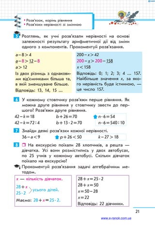 21
5	 Розглянь, як учні розв’язали нерівності на основі
залежності результату арифметичної дії від зміни
одного з компонентів. Прокоментуй розв’язання.
а – 8  4
а – 8  12 – 8
а  12
Із двох різниць з од­накови-
ми від’єм­никами більша та,
в якій зменшуване більше.
Відповідь: 13, 14, 15 ...
200 – х  42
200 – х  200 – 158
x  158
Відповідь: 0; 1; 2; 3; 4 ... 157.
Найбільше значення х, за яко-
го нерівність буде істинною, —
це число 157.
6	 У кожному стовпчику розв’яжи перше рівняння. Як
можна друге рівняння у стовпчику звести до пер-
шого? Розв’яжи друге рівняння.
42 – k = 18	 b + 26 = 70	 n . 6 = 54
42 – k = 72 : 4	 b + 13 . 2 = 70	 n . 6 = 540 : 10
7	 Знайди деякі розв’язки кожної нерівності.
36 – а  9	  р + 26  50	 k – 27  18
8	  На екскурсію поїхали 28 хлопчиків, а решта —
дівчатка. Усі вони розмістились у двох автобусах,
по 25 учнів у кожному автобусі. Скільки дівчаток
поїхало на екскурсію?
Прокоментуй розв’язання задачі алгебраїчним ме-
тодом.
х — кількість дівчаток.
28 + х
усього дітей.
25 . 2
Маємо: 28 + х = 25 . 2.
28 + х = 25 . 2
28 + х = 50
х = 50 – 28
х = 22
Відповідь: 22 дівчинки.
™™ Розв’язок, корінь рівняння
™™ Розв’язки нерівності зі змінною
www.e-ranok.com.ua
 