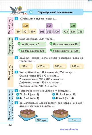 24
Перевір свої досягнення
1	 «Сусідами» поданих чисел є…
300
30130 299
501
503502 500
724
824723 725
2	 Щоб одержати 400, треба…
до 40 додати 0 40 помножити на 10
від 500 відняти 100 4 помножити на 100
3	 Замінити кожне число сумою розрядних доданків
треба так: …
193 = … 620 = … 705 = … 888 = …
4	 Числа, більші за 192 і менші від 204, — це…
Сумою чисел 500 і 70 є число…
Різницею чисел 910 і 900 є число…
Добутком чисел 190 і 4 є число…
Часткою чисел 750 і 5 є число…
5	 Правильно виконано ділення у випадках…
74 : 8 = 9 (ост. 2)	 59 : 7 = 9 (ост. 10)
49 : 6 = 8 (ост. 1)	 4 : 5 = 0 (ост. 4)
6	 За малюнками можна скласти такі задачі на знахо-
дження частини від числа: …
108 грн 1 кг
а в
б г
а в
б г
Перевір,що
тизнаєш
Перевір,що
тирозумієш
Перевір,що
тивмієш
Перевір,щотиможеш
дослідититастворити
www.e-ranok.com.ua
 