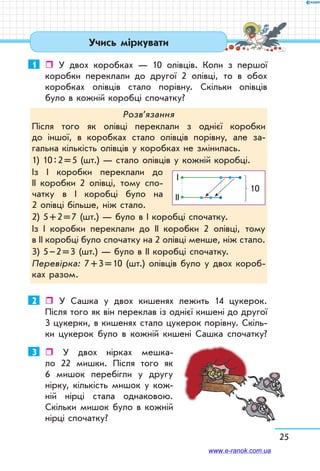 25
Учись міркувати
1	  У двох коробках — 10 олівців. Коли з першої  
коробки переклали до другої 2 олівці, то в обох
коробках олівців стало порівну. Скільки олівців
було в кожній коробці спочатку?
Розв’язання
Після того як олівці переклали з однієї коробки
до іншої, в коробках стало олівців порівну, але за-
гальна кількість олівців у коробках не змінилась.
1) 10 : 2 = 5 (шт.) — стало олівців у кожній коробці.
Із І коробки переклали до	
ІІ коробки 2 олівці, тому спо-
чатку в І коробці було на
2 олівці більше, ніж стало.
2) 5 + 2 = 7 (шт.) — було в І коробці спочатку.
Із І коробки переклали до ІІ коробки 2 олівці, тому	
в ІІ коробці було спочатку на 2 олівці менше, ніж стало.
3) 5 – 2 = 3 (шт.) — було в ІІ коробці спочатку.
Перевірка: 7 + 3 = 10 (шт.) олівців було у двох короб-
ках разом.
І
10
ІІ
2	  У Сашка у двох кишенях лежить 14 цукерок.
Після того як він переклав із однієї кишені до другої
3 цукерки, в кишенях стало цукерок порівну. Скіль-
ки цукерок було в кожній кишені Сашка спочатку?
3	  У двох нірках мешка-
ло 22 мишки. Після того як
6 мишок перебігли у другу
нірку, кількість мишок у кож-
ній нірці стала однаковою.
Скільки мишок було в кожній
нірці спочатку?
www.e-ranok.com.ua
 