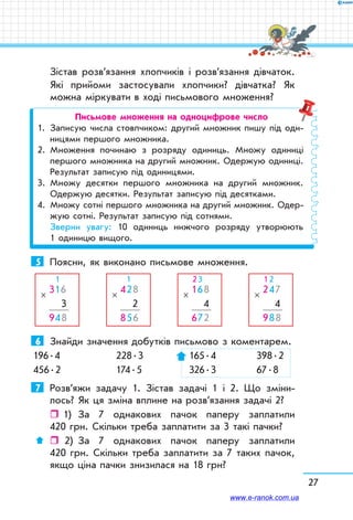 27
Зістав розв’язання хлопчиків і розв’язання дівчаток.
Які прийоми застосували хлопчики? дівчатка? Як
можна міркувати в ході письмового множення?
Письмове множення на одноцифрове число
1.	 Записую числа стовпчиком: другий множник пишу під оди-
ницями першого множника.
2.	 Множення починаю з розряду одиниць. Множу одиниці
першого множника на другий множник. Одержую одиниці.
Результат записую під одиницями.
3.	 Множу десятки першого множника на другий множник.
Одержую десятки. Результат записую під десятками.
4.	 Множу сотні першого множника на другий множник. Одер-
жую сотні. Результат записую під сотнями.
	 Зверни увагу: 10 одиниць нижчого розряду утворюють
1 одиницю вищого.
5	 Поясни, як виконано письмове множення.
316
 3
948
×
  1
428
 2
856
×
  1
168
 4
672
×
2 3
247
 4
988
×
1 2
6	 Знайди значення добутків письмово з коментарем.
196 . 4	 228 . 3	  165 . 4	  398 . 2
456 . 2	 174 . 5	  326 . 3	  67 . 8
7	 Розв’яжи задачу 1. Зістав задачі 1 і 2. Що зміни-
лось? Як ця зміна вплине на розв’язання задачі 2?
ˆˆ 1)	 За 7 однакових пачок паперу заплатили
420 грн. Скільки треба заплатити за 3 такі пачки?
ˆˆ  2)	 За 7 однакових пачок паперу заплатили
420 грн. Скільки треба заплатити за 7 таких пачок,
якщо ціна пачки знизилася на 18 грн?
www.e-ranok.com.ua
 