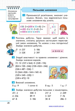 28
Письмове множення
1	 Прокоментуй розв’язання, виконані уче-	
­ницями. Визнач, чим відрізняється пись-
мове множення від усного.
  
438
   2
876
×
  1
438 . 2 = (400 + 30 + 8) . 2 = 	
= 400 . 2 + 30 . 2 + 8 . 2 = 	
= 800 + 60 + 16 = 876
  
2	 Розглянь добутки. Тарас вважає: щоб знайти їх
значення, спочатку доцільно застосувати перестав-
ний закон множення. Чи можна з ним погодитись?
Знай­ди значення добутків.
4 . 237	 5 . 186	
3 . 328	 2 . 397
3	 Згадай властивості та правила множення і ділення.
Знайди значення виразів.
72 . 12 . (137 + 564) . 0 . (328 – 176)
(824 + 138 – 246) : (138 + 824 – 246)
(326 + 487 – 326) . 1
0 : (564 + 826 – 544 + 160 : 4)
(320 + 540 – 220) : 1
(328 + 472) : 10
4	 Виконай множення.
0 д. . 9	 1 сотня . 6	 0 од. . 3	 1 д. . 7
5	 Знайди значення добутків письмово з коментарем.
411 . 2	 308 . 3	 217 . 4	 2 . 209
4 . 256	 89 . 9	 3 . 327	 7 . 76
67 . 8	 5 . 186	 38 . 8	 286 . 3
а . b = b . а
Множення
одноциф­
рового
числа на
трицифрове
www.e-ranok.com.ua
 