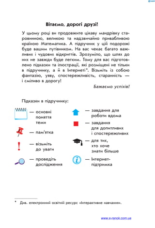 Вітаємо, дорогі друзі!
У цьому році ви продовжите цікаву мандрівку ста-
ровинною, великою та надзвичайно привабливою
країною Математика. А підручник у цій подорожі
буде вашим путівником. На вас чекає багато важ-
ливих і чудових відкриттів. Зрозуміло, що шлях до
них не завжди буде легким. Тому для вас підготов-
лено підказки та ілюстрації, які розміщені не тільки
в підручнику, а й в Інтернеті *. Візьміть із собою
фантазію, уяву, спостережливість, старанність —
і сміливо в до­рогу!
Бажаємо успіхів!
Підказки в підручнику:
*	 Див. електронний освітній ресурс «Інтерактивне навчання».
	 — основні
поняття
теми
	 — пам’ятка
	 — візьміть
до уваги
	 — проведіть
дослідження
	 — завдання для
роботи вдома
	 — завдання
для допитливих
і спостережливих
	 — для тих,
хто хоче
знати більше
	 — Інтернет-
підтримка
www.e-ranok.com.ua
 