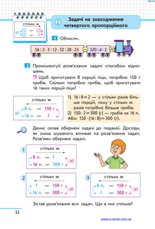 32
Задачі на знаходження
четвертого пропорційного
1	 Обчисли.
320 : 4 . 256 : 2 . 3 : 12 . 32 : 28 . 25 =–
2	 Прокоментуй розв’язання задачі способом відно-
шень.
ˆˆ Щоб приготувати 8 порцій піци, потрібно 150 г
грибів. Скільки потрібно грибів, щоб приготувати
16 таких порцій піци?
1)	16 : 8 = 2 — у стільки разів біль-
ше порцій, тому у стільки ж
разів потрібно більше грибів.
2)	 150 . 2 = 300 (г) — грибів на 16 п.
Або: 150 . (16 : 8) = 300 (г).
	 стільки ж
	
8 п. 	 —	 150 г
16 п. 	—	 ?
У?
Денис склав обернені задачі до поданої. Досліди,
як зміна шуканого впливає на розв’язання задач.
Роз­в’яжи обернені задачі.
	 стільки ж
	
?	 —	 150 г
16 п. 	—	 300 г
У?
	 стільки ж
	
8 п.	 —	 150 г
? 	 —	 300 г
У?
32
	 стільки ж
	
8 п. 	—	 ?
16 п.	 —	 300 г
У?
1
Зістав розв’язання всіх задач. Що в них спільне?
	 стільки ж
	
	 —	
	 —	   ?
У?
www.e-ranok.com.ua
 