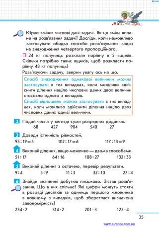35
Юрко змінив числові дані задачі. Як ця зміна впли-
не на розв’язання задачі? Досліди, коли не­можливо
застосувати обидва способи роз­в’я­зу­ван­ня задач
на знаходження четвертого пропорційного.
ˆˆ 24 кг полуниць розклали порівну в 5 ящиків.
Скільки потрібно таких ящиків, щоб розкласти по-
рівну 48 кг полуниць?
Розв’язуючи задачу, зверни увагу ось на що.
Спосіб знаходження однакової величини можна
застосувати в тих випадках, коли можливо здій-
снити ділення націло числових даних двох величин
стосовно одного з випадків.
Спосіб відношень можна застосувати в тих випад-
ках, коли можливо здійснити ділення націло двох
числових даних однієї величини.
2	 Подай числа у вигляді суми розрядних доданків.
68 427 904 540 27
3	 Доведи істинність рівностей.
95 : 19 = 5	 102 : 17 = 6	 117 : 13 = 9
4	 Виконай ділення, якщо можливо — двома способами.
51 : 17	 64 : 16	 108 : 27	 132 : 33
5	 Виконай ділення з остачею, перевір результати.
9 : 4 5 : 9 11 : 3 32 : 10 27 : 4
6	 Знайди значення добутків письмово. Зістав роз­в’я­
зання. Що в них спільне? Які цифри можуть стояти
в розряді десятків та одиниць першого множника
в кожному з випадків, щоб збереглася визначена
закономірність?
234 . 2	 314 . 2	 201 . 3	 122 . 4
www.e-ranok.com.ua
 