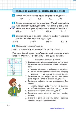 36
Письмове ділення на одноцифрове число
1	 Подай числа у вигляді суми розрядних доданків.
567 78 509 1000 290
2	 Зістав значення частки з діленим. З’ясуй залежність
між кількістю цифр діленого і кількістю цифр у зна-
ченні частки в разі ділення на одноцифрове число.
832 : 8	 54 : 3	 176 : 6	 91 : 7
3	 Визнач найвищий розряд і кількість цифр у значенні
частки. Розбий вирази на дві групи.
216 : 9	 588 : 4	 276 : 6	 825 : 3
4	 Прокоментуй розв’язання.
824 : 2 = (800 + 20 + 4) : 2 = 800 : 2 + 20 : 2 + 4 : 2 = 412
Розглянь інший запис розв’язання, який виконав п’яти­
класник Максим. Прокоментуй його дії за планом.
82428 41222440
–
–
–
Письмовий прийом ділення
1.	 Відокремлюю дільник від діленого куточком.
2.	Визначаю перше неповне ділене, міркую
так:
	 	 ділення починаю з найвищого розряду;
	 	 читаю число одиниць найвищого роз­ряду
діленого — це перше неповне ділене.
3.	Визначаю першу цифру частки: для цього
ділю перше неповне ділене на дільник.
4.	Визначаю, скільки сотень розділилося. Для
цього:
	 	 множу першу цифру частки на дільник;
	 	 роблю висновок: розділилося __ сотень.
5.	 Визначаю наступне неповне ділене.
6.	Визначаю дією ділення наступну цифру
частки.
7.	Визначаю дією множення, скільки одиниць
певного розряду розділилося.
www.e-ranok.com.ua
 