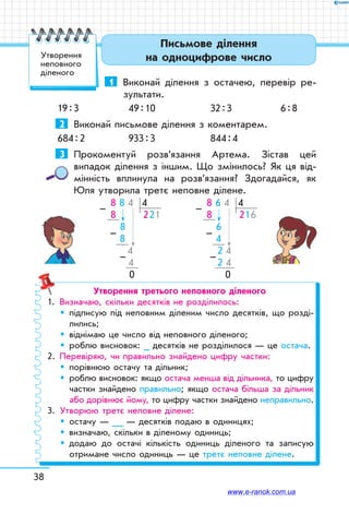 38
Письмове ділення
на одноцифрове число
1	 Виконай ділення з остачею, перевір ре-
зультати.
19 : 3	 49 : 10	 32 : 3	 6 : 8
2	 Виконай письмове ділення з коментарем.
684 : 2	 933 : 3	 844 : 4
3	 Прокоментуй розв’язання Артема. Зістав цей
випадок ділення з іншим. Що змінилось? Як ця від-
мінність вплинула на розв’язання? Здогадайся, як
Юля утворила третє неповне ділене.
 8 8 4 4
 8       221
   8
     8
         4
          4
    0
–
–
–
 8 6 4 4
 8       216
   6
     4
      2 4
      2 4
    0
–
–
–
Утворення третього неповного діленого
1.	 Визначаю, скільки десятків не розділилось:
	 	підписую під неповним діленим число десятків, що розді-
лились;
	 	 віднімаю це число від неповного діленого;
	 	 роблю висновок: _ десятків не розділилося — це остача.
2.	 Перевіряю, чи правильно знайдено цифру частки:
	 	 порівнюю остачу та дільник;
	 	роблю висновок: якщо остача менша від дільника, то цифру
частки знайдено правильно; якщо остача більша за дільник
або дорівнює йому, то цифру частки знайдено неправильно.
3.	 Утворюю третє неповне ділене:
	 	 остачу — __ — десятків подаю в одиницях;
	 	 визначаю, скільки в діленому одиниць;
	 	додаю до остачі кількість одиниць діленого та записую
отримане число одиниць — це третє неповне ділене.
Утворення
неповного
діленого
www.e-ranok.com.ua
 