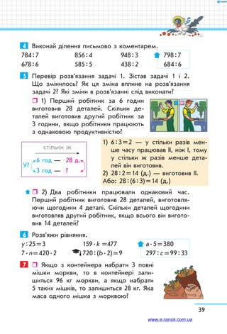 39
4	 Виконай ділення письмово з коментарем.
784 : 7	 856 : 4	 948 : 3	 798 : 7
678 : 6	 585 : 5	 438 : 2	 684 : 6
5	 Перевір розв’язання задачі 1. Зістав задачі 1 і 2.
Що змінилось? Як ця зміна вплине на розв’язання
задачі 2? Які зміни в розв’язанні слід виконати?
ˆˆ 1)	 Перший робітник за 6 годин
виготовив 28 деталей. Скільки де-
талей виготовив другий робітник за
3 години, якщо робітники працюють
з однаковою продуктивністю?
	 стільки ж
	
6 год	—	 28 д.
3 год	—	 ?
У?
ˆˆ  2)	 Два робітники працювали однаковий час.
Перший робітник виготовив 28 деталей, виготовля-
ючи щогодини 4 деталі. Скільки деталей щогодини
виготовляв другий робітник, якщо всього він вигото-
вив 14 деталей?
6	 Розв’яжи рівняння.
у : 25 = 3	 159 . k =477	 а . 5 = 380
7 . n = 420 . 2	 720 : (b . 2) = 9	 297 : с = 99 : 33
7	  Якщо з контейнера набрати 3 повні
мішки моркви, то в контейнері зали-
шиться 96 кг моркви, а якщо набрати
5 таких мішків, то залишиться 28 кг. Яка
маса одного мішка з морквою?
1)	6 : 3 = 2 — у стільки разів мен-
ше часу працював ІІ, ніж І, тому
у стільки ж разів менше дета-
лей він виготовив.
2)	 28 : 2 = 14 (д.) — виготовив ІІ.
Або: 28 : (6 : 3) = 14 (д.)
www.e-ranok.com.ua
 