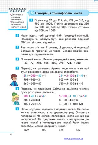 4
Нумерація трицифрових чисел
1	 Полічи від 97 до 115; від 499 до 516; від
990 до 1 000. Полічи десятками від 280
до 320; від 860 до 900. Полічи сотнями
від 700 до 1 000.
2	 Назви відомі тобі одиниці лічби (розрядні одиниці).
Поміркуй, чи можуть бути інші розрядні одиниці?
Обґрунтуй свою відповідь.
3	 Яке число містить 7 сотень, 2 десятки, 6 одиниць?
Запиши та прочитай це число. Склади подібні зав­
дання для однокласників.
4	 Прочитай числа. Визнач розрядний склад кожного.
30, 72, 280, 506, 800, 278, 724, 1 000
5	 Перевір, чи правильно Артем подав числа у вигляді
суми розрядних доданків двома способами.
284 = 200 + 80 + 4	 284 = 2 . 100 + 8 . 10 + 4
903 = 900 + 3	 903 = 9 . 100 + 3
560 = 500 + 60	 560 = 5 . 100 + 6 . 10
6	 Перевір, чи правильно Світланка замінила числом
суму розрядних доданків.
500 + 40 + 7 = 547	 5 . 100 + 4 . 10 + 7 = 547
800 + 4 = 804	 8 . 100 + 4 = 804
300 + 20 = 320	 3 . 100 + 2 . 10 = 320
7	 Назви «сусідів» кожного з поданих чисел. На скіль-
ки наступне число в натуральному ряді більше за
попереднє? На скільки попереднє число менше від
наступного? Як одержати число з наступного до
нього числа? з попереднього числа? Яким іншим
способом можна одержати число?
899 300 425 567
™™ Десяткова
система
числення
™™ Позиційний
принцип
запису чисел
www.e-ranok.com.ua
 