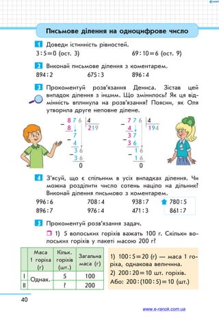 40
Письмове ділення на одноцифрове число
1	 Доведи істинність рівностей.
3 : 5 = 0 (ост. 3)		 69 : 10 = 6 (ост. 9)
2	 Виконай письмове ділення з коментарем.
894 : 2	 675 : 3	 896 : 4
3	 Прокоментуй розв’язання Дениса. Зістав цей
випадок ділення з іншим. Що змінилось? Як ця від-
мінність вплинула на розв’язання? Поясни, як Оля
утворила друге неповне ділене.
 8 7 6 4
 8       219
   7
     4
      3 6
      3 6
    0
–
–
–
 7 7 6 4
 4       194
 3 7
 3 6
      1 6
      1 6
    0
–
–
–
4	 З’ясуй, що є спільним в усіх випадках ділення. Чи
можна розділити число сотень націло на дільник?
Виконай ділення письмово з коментарем.
996 : 6 	 708 : 4	 938 : 7	 780 : 5
896 : 7	 976 : 4	 471 : 3	 861 : 7
5	 Прокоментуй розв’язання задач.
ˆˆ 1)	 5 волоських горіхів важать 100 г. Скільки во-
лоських горіхів у пакеті масою 200 г?
Маса
1 горіха
(г)
Кільк.
горіхів
(шт.)
Загальна
маса (г)
1)	 100 : 5 = 20 (г) — маса 1 го­
ріха, однакова величина.
2)	 200 : 20 = 10 шт. горіхів.
Або: 200 : (100 : 5) = 10 (шт.)
І Однак. 5 100
ІІ ? 200
www.e-ranok.com.ua
 