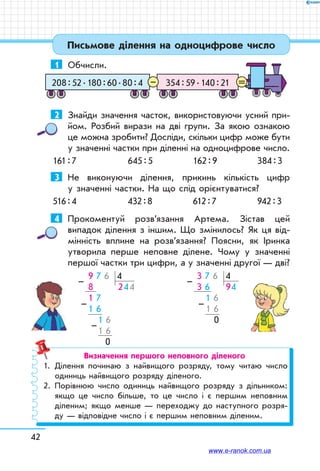 42
Письмове ділення на одноцифрове число
1	 Обчисли.
354 : 59 . 140 : 21208 : 52 . 180 : 60 . 80 : 4 =–
2	 Знайди значення часток, використовуючи усний при-
йом. Розбий вирази на дві групи. За якою ознакою
це можна зробити? Досліди, скільки цифр може бути
у значенні частки при діленні на одноцифрове число.
161 : 7	 645 : 5	 162 : 9	 384 : 3
3	 Не виконуючи ділення, прикинь кількість цифр
у значенні частки. На що слід орієнтуватися?
516 : 4	 432 : 8	 612 : 7	 942 : 3
4	 Прокоментуй розв’язання Артема. Зістав цей
випадок ділення з іншим. Що змінилось? Як ця від-
мінність вплине на розв’язання? Поясни, як Іринка
утворила перше неповне ділене. Чому у значенні
першої частки три цифри, а у значенні другої — дві?
 9 7 6 4
 8       244
 1 7
 1 6
      1 6
      1 6
    0
–
–
–
 3 7 6 4
 3 6     94
    1 6
  1 6
    0
–
–
Визначення першого неповного діленого
1.	Ділення починаю з найвищого розряду, тому читаю число
одиниць найвищого розряду діленого.
2.	Порівнюю число одиниць найвищого розряду з дільником:
якщо це число більше, то це число і є першим неповним
діленим; якщо менше — переходжу до наступного розря-
ду — відповідне число і є першим неповним діленим.
www.e-ranok.com.ua
 