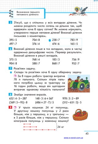 43
5	 З’ясуй, що є спільним у всіх випадках ділення. Чи
можна розділити число сотень на дільник так, щоб
одержати хоча б одну сотню? Як можна міркувати,
утворюючи перше неповне ділене? Виконай ділення
письмово з коментарем.
395 : 5	 704 : 8	 238 : 7	 783 : 9
497 : 7	 376 : 4	 474 : 6	 165 : 5
6	 Виконай ділення лише в тих випадках, коли в частці
одержимо двоцифрове число. Перевір результати.
Виконай ділення в решті випадків.
375 : 5	 768 : 4	 183 : 3	 756 : 9
904 : 8	 588 : 7	 868 : 7	 952 : 7
7	 Розв’яжи задачу.
 Склади та розв’яжи хоча б одну обернену задачу.
ˆˆ За 8 годин роботи трактор витратив
78 л пального. Скільки літрів паль-
ного потрібно цьому ж трактору на
16 годин роботи, якщо він щогодини
витрачає однакову кількість пального?
8	 Знайди значення виразів.
632 : 4 . 3 – 287	 148 . 3 : 6 + 567	 978 : 3 : 2 – 89
(369 : 3 – 95) . 8	 (486 + 27 . 7) : 5	 (512 – 651 : 3) . 5
9	  У трьох кошиках 24 кг полуниць.
У другому кошику полуниць у 2 рази
більше, ніж у першому, а у третьому —
в 5 разів більше, ніж у першому. Скільки
кілограмів полуниць у кожному кошику?
24 кг
Визначення першого
неповного діленого
www.e-ranok.com.ua
 