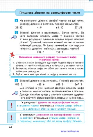 44
Письмове ділення на одноцифрове число
1	 Не виконуючи ділення, розбий частки на дві групи.
Виконай ділення з остачею, перевір результати.
25 : 12	 4 : 9	 64 : 10	 27 : 56
2	 Виконай ділення з коментарем. Зістав частки. Від
чого залежить кількість цифр у значенні частки?
У яких розрядних одиницях подано перше неповне
ділене? Прочитай значення кожної частки та визнач
найвищий розряд. Чи існує залежність між першим
неповним діленим і найвищим розрядом частки?
	 732 : 3	 132 : 3
Визначення найвищого розряду та кількості цифр
у значенні частки
1.	 З’ясовую, в яких розрядних одиницях подано перше неповне
ділене, — такий самий розряд є найвищим у значенні частки.
2.	 Визначаю, скільки цифр потрібно для запису числа з таким
найвищим розрядом.
3.	 Роблю висновок про кількість цифр у значенні частки.
3	 Виконай ділення з коментарем. Перевір результати.
818 : 2	 468 : 6	 608 : 8	 867 : 3
Що спільне в усіх частках? Досліди кількість цифр
у значенні кожної частки, зістави­в­ши його з діленим.
Досліди кількість цифр у значенні кожного одержа-
ного добутку, зістави­в­ши його з першим множником.
У результаті ділення на одноцифрове число
в значенні частки отримаємо стільки цифр, скільки
їх у діленому або на одну цифру менше.
У результаті множення на одноцифрове число
в добутку отримаємо стільки цифр, скільки їх
у першому множнику або на одну цифру більше.
www.e-ranok.com.ua
 
