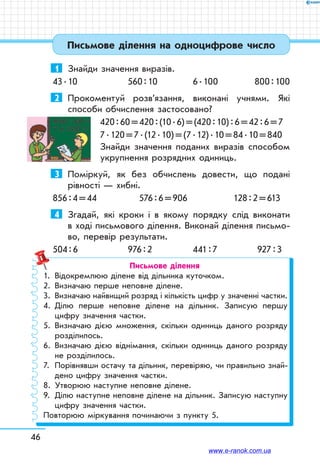 46
Письмове ділення на одноцифрове число
1	 Знайди значення виразів.
43 . 10	 560 : 10	 6 . 100	 800 : 100
2	 Прокоментуй розв’язання, виконані учнями. Які
способи обчислення застосовано?
420 : 60 = 420 : (10 . 6) = (420 : 10) : 6 = 42 : 6 = 7
7 . 120 = 7 . (12 . 10) = (7 . 12) . 10 = 84 . 10 = 840
Знайди значення поданих виразів способом
укрупнення розрядних одиниць.
3	 Поміркуй, як без обчислень довести, що подані
рівності — хибні.
856 : 4 = 44	 576 : 6 = 906	 128 : 2 = 613
4	 Згадай, які кроки і в якому порядку слід виконати
в ході письмового ділення. Виконай ділення письмо-
во, перевір результати.
504 : 6	 976 : 2	 441 : 7	 927 : 3
Письмове ділення
1.	 Відокремлюю ділене від дільника куточком.
2.	 Визначаю перше неповне ділене.
3.	Визначаю найвищий розряд і кількість цифр у значенні частки.
4.	Ділю перше неповне ділене на дільник. Записую першу
цифру значення частки.
5.	Визначаю дією множення, скільки одиниць даного розряду
розділилось.
6.	Визначаю дією віднімання, скільки одиниць даного розряду
не розділилось.
7.	Порівнявши остачу та дільник, перевіряю, чи правильно знай­
дено цифру значення частки.
8.	Утворюю наступне неповне ділене.
9.	Ділю наступне неповне ділене на дільник. Записую наступну
цифру значення частки.
Повторюю міркування починаючи з пункту 5.
www.e-ranok.com.ua
 