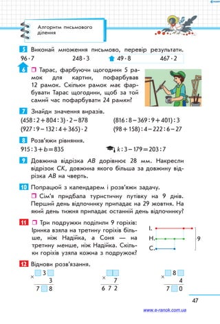 47
5	 Виконай множення письмово, перевір результати.
96 . 7	 248 . 3	 49 . 8	 467 . 2
6	  Тарас, фарбуючи щогодини 5 ра-
мок для картин, пофарбував
12 рамок. Скільки рамок має фар-
бувати Тарас щогодини, щоб за той
самий час пофарбувати 24 рамки?
7	 Знайди значення виразів.
(458 : 2 + 804 : 3) . 2 – 878	 (816 : 8 – 369 : 9 + 401) : 3
(927 : 9 – 132 : 4 + 365) . 2	 (98 + 158) : 4 – 222 : 6 – 27
8	 Розв’яжи рівняння.
915 : 3 + b = 835		 k : 3 – 179 = 203 : 7
9	 Довжина відрізка АВ дорівнює 28 мм. Накресли
відрізок СK, довжина якого більша за довжину від-
різка АВ на чверть.
10	 Попрацюй з календарем і розв’яжи задачу.
ˆˆ Сім’я придбала туристичну путівку на 9 днів.
Перший день відпочинку припадає на 29 жовтня. На
який день тижня припадає останній день відпочинку?
11	   Три подружки поділили 9 горіхів:
Іринка взяла на третину горіхів біль-
ше, ніж Надійка, а Соня — на
третину менше, ніж Надійка. Скіль-
ки горіхів узяла кожна з подружок?
12	 Віднови розв’язання.
     3  
3
7     8
×
  
7
6    7   2
×
     8  
4
7     0
×
9
І.
Н.
С.
Алгоритм письмового
ділення
www.e-ranok.com.ua
 