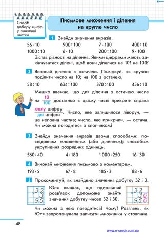 48
Письмове множення і ділення
на кругле число
Спосіб
добору цифр
у значенні
частки
1	 Знайди значення виразів.
56 . 10		 900 : 100	 7 . 100	 400 : 10
1000 : 10	 6 . 10	 200 : 100	 9 . 100
Зістав рівності на ділення. Якими цифрами мають за-
кінчуватися ділені, щоб вони ділилися на 10? на 100?
2	 Виконай ділення з остачею. Поміркуй, як зручно
поділити число на 10; на 100 з остачею.
58 : 10		 634 : 100	 370 : 100	 456 : 10
Мишко вважає, що для ділення з остачею числа
на
10
100 достатньо в цьому числі прикрити справа
одну цифру
дві цифри . Число, яке залишилося ліворуч, —
це неповна частка; число, яке прикрили, — остача.
Чи можна погодитися з хлопчиком?
3	 Знайди значення виразів двома способами: по-
слідовним множенням (або діленням); способом
укрупнення розрядних одиниць.
560 : 40	 4 . 180	 1 000 : 250	 16 . 30
4	 Виконай множення письмово з коментарем.
193 . 5	 67 . 8	 185 . 3	 88 . 6
5	 Прокоментуй, як знайдено значення добутку 32 і 3.
Юля вважає, що одержаний
роз­­в’я­­зок допоможе знайти
значен­ня добутку чисел 32 і 30.
Чи можна з нею погодитися? Чому? Розглянь, як
Юля запропонувала записати множники у стовпчик.
32396
× 3230960
×
www.e-ranok.com.ua
 