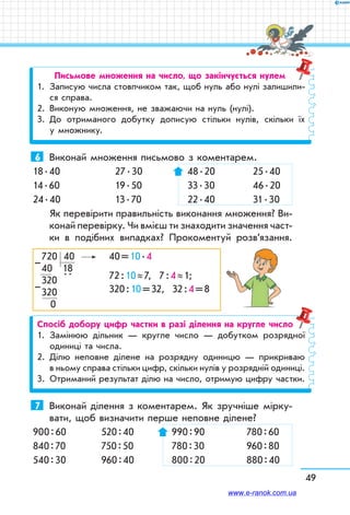49
Письмове множення на число, що закінчується нулем
1.	 Записую числа стовпчиком так, щоб нуль або нулі залишили-
ся справа.
2.	 Виконую множення, не зважаючи на нуль (нулі).
3.	До отриманого добутку дописую стільки нулів, скільки їх
у множнику.
6	 Виконай множення письмово з коментарем.
18 . 40	 27 . 30	  48 . 20	  25 . 40
14 . 60	 19 . 50	  33 . 30	  46 . 20
24 . 40	 13 . 70	  22 . 40	  31 . 30
Як перевірити правильність виконання множення? Ви-
конай перевірку. Чи вмієш ти знаходити значення част-
ки в подібних випадках? Прокоментуй розв’я­зання.
720   40	 40 = 10 . 4
40   18	
72 : 10 ≈ 7, 7 : 4 ≈ 1;320  
 . .
	
320 : 10 = 32, 32 : 4 = 8320
 0
–
–
Спосіб добору цифр частки в разі ділення на кругле число
1.	 Замінюю дільник — кругле число — добутком розрядної
одиниці та числа.
2.	Ділю неповне ділене на розрядну одиницю — прикриваю
в ньому справа стільки цифр, скільки нулів у розрядній одиниці.
3.	 Отриманий результат ділю на число, отримую цифру частки.
7	 Виконай ділення з коментарем. Як зручніше мірку-
вати, щоб визначити перше неповне ділене?
900 : 60	 520 : 40	 990 : 90	 780 : 60
840 : 70	 750 : 50	 780 : 30	 960 : 80
540 : 30	 960 : 40	 800 : 20	 880 : 40
www.e-ranok.com.ua
 