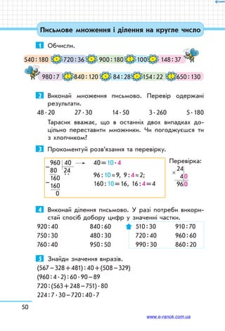 50
Письмове множення і ділення на кругле число
1	 Обчисли.
540 : 180 720 : 36 900 : 180 148 : 37100. . .:
980 : 7 840 : 120 84 : 28 154 : 22 650 : 130: . . :
2	 Виконай множення письмово. Перевір одержані
результати.
48 . 20 27 . 30 14 . 50 3 . 260 5 . 180
Тарасик вважає, що в останніх двох випадках до-
цільно переставити множники. Чи погоджуєшся ти
з хлопчиком?
3	 Прокоментуй розв’язання та перевірку.
960   40	 40 = 10 . 4
80   24	
96 : 10 ≈ 9, 9 : 4 ≈ 2;160  
 . .
	
160 : 10 = 16, 16 : 4 = 4160
 0
–
–
Перевірка:
24
 4 0
   96 0
×
4	 Виконай ділення письмово. У разі потреби викори­
стай спосіб добору цифр у значенні частки.
920 : 40	 840 : 60	 510 : 30	 910 : 70
750 : 30	 480 : 30	 720 : 40	 960 : 60
760 : 40	 950 : 50	 990 : 30	 860 : 20
5	 Знайди значення виразів.
(567 – 328 + 481) : 40 + (508 – 329)
(960 : 4 . 2) : 60 . 90 – 89
720 : (563 + 248 – 751) . 80
224 : 7 . 30 – 720 : 40 . 7
www.e-ranok.com.ua
 