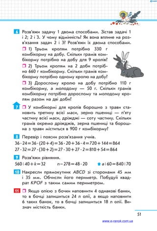51
6	 Розв’яжи задачу 1 двома способами. Зістав задачі 1
і 2; 2 і 3. У чому відмінність? Як вона вплине на роз­
в’язання задач 2 і 3? Розв’яжи їх двома способами.
ˆˆ 1)	 Трьом кролям потрібно 330 г
комбікорму на добу. Скільки грамів ком­
бікорму потрібно на добу для 9 кролів?
ˆˆ 2)	 Трьом кролям на 2 доби потріб-	
но 660 г комбікорму. Скільки грамів ком­
бікорму потрібно одному кролю на добу?
ˆˆ 3)	 Дорослому кролю на добу потрібно 110 г
комбікорму, а молодому — 50 г. Скільки грамів
комбікорму потрібно дорослому та молодому кро­
лям разом на дві доби?
7	    У комбікормі для кролів борошно з трави ста­
новить третину всієї маси, зерно пшениці — п’яту
частину всієї маси, дріжджі — соту частину. Скільки
грамів окремо дріжджів, зерна пшениці та борош­
на з трави міститься в 900 г комбікорму?
8	 Перевір і поясни розв’язання учнів.
36 . 24 = 36 . (20 + 4) = 36 . 20 + 36 . 4 = 720 + 144 = 864
27 . 32 = 27 . (30 + 2) = 27 . 30 + 27 . 2 = 810 + 54 = 864
9	 Розв’яжи рівняння.
560 : 40 + k = 32	 n – 278 = 48 . 20	 а : 60 = 840 : 70
10	 Накресли прямокутник ABCD зі сторонами 45 мм
і 35 мм. Обчисли його периметр. Побудуй квад­
рат KPOF з таким самим периметром.
11	    Якщо олією з бочки наповнити 4 однакові банки,
то в бочці залишиться 24 л олії, а якщо наповнити
6 таких банок, то в бочці залишиться 18 л олії. Ви­
знач місткість банки.
www.e-ranok.com.ua
 