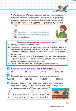53
А п’ятикласник Максим вважає, що другий непов­ний
добуток можна записувати починаючи з розряду
десятків, оскільки в результаті множення двох десят-
ків на 38 отримаємо десятки. Прокоментуй запис.
38
23
114 одиниць — І неповний добуток
76 десятків — ІІ неповний добуток
874 — добуток
×
+
Письмове множення на двоцифрове число
1.	 Записую множники стовпчиком.
2.	Множення починаю з одиниць. Множу одиниці другого
множника на перший множник. Отримую одиниці — це
І неповний добуток. Результат починаю записувати з розря-
ду одиниць.
3.	Множу десятки другого множника на перший множник.
Отримую десятки — це ІІ неповний добуток. Результат по-
чинаю записувати з розряду десятків.
4.	 Додаю неповні добутки, отримую значення добутку.
4	 Виконай множення письмово з коментарем.
32 . 31	 58 . 16	 29 . 29	  43 . 22
5	Виконай ділення письмово. Перевір результати.
960 : 30	 720 : 60	 750 : 50	 810 : 30
6	 Склади задачу за кожним коротким записом.
Розв’яжи задачу 1. Зістав її із задачею 2. Що ціка-
ве можна помітити? Розв’яжи задачу 2.
3 р., 6 год — 54 м
1 р., 1 год — ? м
1 р., 1 год — 3 м
3 р., 6 год — ? м
1 2
www.e-ranok.com.ua
 