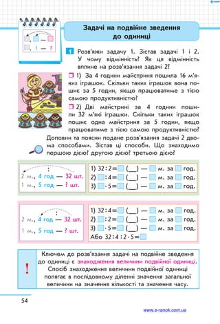 54
Задачі на подвійне зведення
до одиниці
1	 Розв’яжи задачу 1. Зістав задачі 1 і 2.
У чому відмінність? Як ця відмінність
вплине на розв’язання задачі 2?
ˆˆ 1)	 За 4 години майстриня пошила 16 м’я-
­ких іграшок. Скільки таких іграшок вона по-
шиє за 5 годин, якщо працюватиме з тією
самою продуктивністю?
ˆˆ 2)	 Дві майстрині за 4 години поши-
ли 32 м’які іграшки. Скільки таких іграшок
пошиє одна майстриня за 5 годин, якщо
працюватиме з тією самою продуктивністю?
Доповни та поясни подане розв’язання задачі 2 дво-
ма способами. Зістав ці способи. Що знаходимо
першою дією? другою дією? третьою дією?
1) 32 : 2 =  (__) — м. за год.
2)  : 4 =  (__) — м. за год.
3)  . 5 =  (__) — м. за год.
	 :
2 м., 4 год — 32 шт.
1 м., 5 год — ? шт.
1) 32 : 4 =  (__) — м. за год.
2)  : 2 =  (__) — м. за год.
3)  . 5 =  (__) — м. за год.
Або 32 : 4  : 2 . 5 = 
	
:
2 м., 4 год — 32 шт.
1 м., 5 год — ? шт.
Ключем до розв’язання задачі на подвійне зведення
до одиниці є знаходження величини подвійної одиниці.
Спосіб знаходження величини подвійної одиниці
полягає в послідовному діленні значення загальної
величини на значення кількості та значення часу.
, —
,   1   —    ?
www.e-ranok.com.ua
 