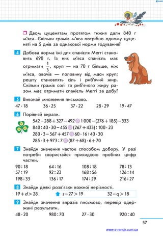 57
ˆˆ Двом цуценятам протягом тижня дали 840 г
м’яса. Скільки грамів м’яса потрібно одному цуце-
няті на 5 днів за однакової норми годування?
4	 Добова норма їжі для спанієля Меггі стано-
вить 690 г. Із них м’яса спанієль має
отримати
1
3
, круп — на 70 г більше, ніж
м’яса, овочів — половину від маси круп;
решту становлять сіль і риб’ячий жир.
Скільки грамів солі та риб’ячого жиру ра-
зом має отримати спанієль Меггі за добу?
5	 Виконай множення письмово.
47 . 18	 36 . 25	 37 . 22	 28 . 29	 19 . 47
6	 Порівняй вирази.
542 – 288 + 327 – 492   1 000 – (276 + 185) – 333
840 : 40 . 30 – 455   (267 + 433) : 100 . 23
280 . 3 – 567 + 457   60 . 16 : 40 . 30
285 . 3 + 973 : 7   (87 + 68) . 6 + 70
7	 Знайди значення часток способом добору. У разі
потреби скористайся прикидкою пробних цифр
частки.
90 : 18	 64 : 16	 108 : 18	 78 : 13	
57 : 19	 92 : 23	 168 : 56	 126 : 14
198 : 33	 136 : 17	 174 : 29	 216 : 27
8	 Знайди деякі розв’язки кожної нерівності.
19 + d  28	 s – 27  19	 32 – q  18
9	 Знайди значення виразів письмово, перевір одер-
жані результати.
48 . 20	 980 : 70	 27 . 30	 920 : 40
www.e-ranok.com.ua
 