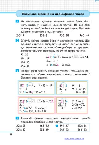 58
Письмове ділення на двоцифрове число
1	 Не виконуючи ділення, прикинь, якою буде кіль-
кість цифр у значенні кожної частки. На що слід
орієнтуватися? Розбий вирази на дві групи. Виконай
ділення письмово з коментарем.
243 : 9	 256 : 8	 720 : 80	 960 : 40
2	 З’ясуй, скільки цифр буде у значеннях часток. Що
означає «число а розділити на число b»? Усно знай­
ди значення часток способом добору за зразком,
використовуючи прикидку пробних цифр частки.
64 : 16 = 4 , тому що 4  . 16 = 64.
4, 9 — ?
4 . 16 = 64, 64 = 64.
3	 Поясни розв’язання, виконані учнями. Чи можна по-
годитися з обома варіантами запису розв’язання?
Закінчи розв’язання.
117 : 13 = 9 ,	 9  . 13 = 117
9 — ?
9 . 13 = 117, 117 = 117
117   13	 9 — ?
117 9	 9 . 13 = 117,
0   
.
	 117 = 117
–
252 : 36 = 7 ,	 7  . 36 = 252
2, 7 — ?
2 . 36 = 72,	 72 ≠ 252;
7 . 36 = 252,	252 = 252
252   36	 2, 7 — ?
252 7	 2 . 36 = 72,
0  
.
	 72 ≠ 252
–
4	 Виконай ділення письмово, використавши спосіб
прикидки пробних цифр частки.
224 : 28	 468 : 52	 399 : 57	 132 : 44
224 : 32	 294 : 49	 292 : 73	 504 : 63
92 : 23
114 : 19
104 : 13
136 : 17
–
www.e-ranok.com.ua
 