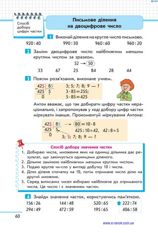 60
Письмове ділення
на двоцифрове число
1	 Виконай ділення на кругле число письмово.
920 : 40	 990 : 30	 960 : 60	 960 : 20
2	 Заміни двоцифрове число найближчим меншим
круглим числом за зразком.
52 50
33 67 25 84 28 44
3	 Поясни розв’язання, виконане учнем.
425  85	 3; 5; 7; 8; 9 — ?
425   5	 3 . 85 = 255;	
  0      
.
	 5 . 85 = 425
–
Антон вважає, що так добирати цифру частки нера-
ціонально, і запропонував у ході добору цифр частки
міркувати інакше. Прокоментуй міркування Антона:
425  85	 80   = 10 . 8
425  5	 425 : 10 ≈ 42, 42 : 8 ≈ 5
  0
.
3; 5; 7; 8; 9 — ?
–
Спосіб добору значення частки
1.	 Добираю числа, множення яких на одиниці дільника дає ре-
зультат, що закінчується одиницями діленого.
2.	 Дільник замінюю найближчим меншим круглим числом.
3.	 Подаю кругле чи-сло у вигляді добутку 10 і числа.
4.	Ділю ділене спочатку на 10, потім отримане число ділю на
другий множник.
5.	Серед виписаних чисел вибираю найближче до отриманого
числа. Це число і є значенням частки.
4	 Знайди значення часток, користуючись пам’ят­кою.
156 : 26	 144 : 48	 520 : 65	 222 : 74
294 : 49	 472 : 59	 195 : 65	 406 : 58
Спосіб
добору
цифри частки
www.e-ranok.com.ua
 