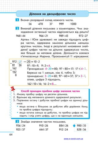 64
Ділення на двоцифрове число
1	 Визнач розрядний склад кожного числа.
56 478 37 999 1000
2	 Виконай ділення письмово з коментарем. Чим зна-
ходження останньої частки відрізняється від решти?
968 : 44	 966 : 21	 989 : 43	 972 : 27
Артем і Юля здивовані: не завжди підходить циф-
ра частки, одержана заміною дільника меншим
круглим числом. Іноді в результаті множення знай­
деної цифри частки на дільник одержуємо число,
яке більше за неповне ділене. Допомогти взялася
п’яти­класниця Марина. Прокоментуй її міркування:
972  27	 20   = 10 . 2
81  36	 97 : 10 ≈ 9, 9 : 2 ≈ 4.
162  
. .
	
162	
  0	
–
– Прикидаємо: 4 . 20 = 80; 97 – 80 = 17; 17  4 . 7.
Беремо на 1 менше, ніж 4, тобто 3;
прикидаємо: 3 . 20 = 60; 97 – 60 = 37; 37  3 . 7,
отже, цифра 3 підходить.
162 : 10 ≈ 16; 16 : 2 = 8…
Спосіб прикидки пробних цифр значення частки
1.	 Множу пробну цифру на десятки дільника.
2.	 Віднімаю від неповного діленого одержаний результат.
3.	Порівнюю остачу і добуток пробної цифри на одиниці діль-
ника:
	 	якщо остача є більшою за добуток або дорівнює йому,
то пробна цифра підходить;
	 	якщо остача менша за добуток, то пробна цифра не під-
ходить і слід узяти цифру, що є на одиницю меншою.
3	 Знайди значення часток письмово.
936 : 24	 910 : 26	 884 : 26	 980 : 35
925 : 37	 444 : 37	 912 : 24	 828 : 36
www.e-ranok.com.ua
 