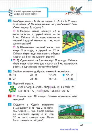 65
Спосіб прикидки пробних
цифр значення частки
4	 Розв’яжи задачу 1. Зістав задачі 1 і 2; 2 і 3. У чому
їх відмінність? Як вона вплине на розв’язання? Роз­
в’яжи задачу 2; задачу 3.
ˆˆ 1)	 Перший насос накачує 72 л
води за 6 хв, а другий насос — за
8 хв. Скільки літрів води накачають
перший і другий насоси за 1 хв, пра-
цюючи разом?
ˆˆ 2)	 Щохвилини перший насос на-
качує 9 л води, а другий — 12 л.
Скільки літрів води накачають обидва
насоси за 3 хв, працюючи разом?
ˆˆ  3)	 Один насос за 6 хв накачує 72 л води. Скільки
літрів води накачають два насоси за 3 хв, працюючи
разом з однаковою продуктивністю?
5	 Знайди значення добутків, виконай перевірку.
28 . 33	 46 . 21	 37 . 26	 57 . 16
35 . 27	 23 . 39	 76 . 12	 34 . 29
6	 Порівняй вирази.
(527 + 365) : 4 – (500 – 387)   63 . 15 : 9 + 510 : 170
(32 . 28 : 8 – 77) . 14   (1000 – 564) : 4 + 26 . 12
7	  Колесо має 10 спиць. Скільки проміжків між
спи­цями?
8	 Студенти з Одеси вирушили
в мандрівку о 15 год 2 хв потя-
гом Одеса — Київ. Потяг прибув
до кінцевого пункту о 21 год
52 хв того самого дня. Якою
була тривалість поїздки?
www.e-ranok.com.ua
 