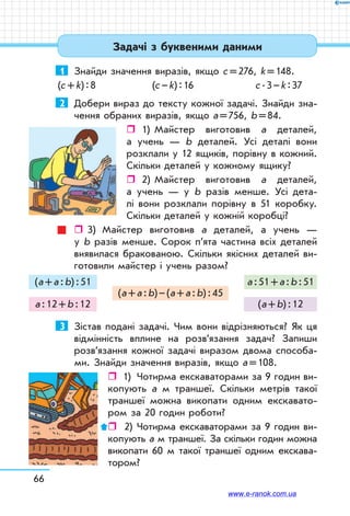 66
Задачі з буквеними даними
1	 Знайди значення виразів, якщо с = 276, k = 148.
(с + k) : 8	 (с – k) : 16	 с . 3 – k : 37
2	 Добери вираз до тексту кожної задачі. Знайди зна-
чення обраних виразів, якщо а = 756, b = 84.
ˆˆ 1)	 Майстер виготовив а деталей,
а учень — b деталей. Усі деталі вони
розклали у 12 ящиків, порівну в кожний.
Скільки деталей у кожному ящику?
ˆˆ 2)	Майстер виготовив а деталей,
а учень — у b разів менше. Усі дета-
лі вони розклали порівну в 51 коробку.
Скільки деталей у кожній коробці?
ˆˆ 3)	 Майстер виготовив а деталей, а учень —
у b разів менше. Сорок п’ята частина всіх деталей
виявилася бракованою. Скільки якісних деталей ви-
готовили майстер і учень разом?
(а + а : b) : 51
а : 12 + b : 12
(а + а : b) – (а + а : b) : 45
а : 51 + а : b : 51
(а + b) : 12
3	 Зістав подані задачі. Чим вони відрізняються? Як ця
відмінність вплине на розв’язання задач? Запиши
роз­в’язання кожної задачі виразом двома способа-
ми. Знайди значення виразів, якщо а = 108.
ˆˆ 1)	 Чотирма екскаваторами за 9 годин ви-
копують а м траншеї. Скільки метрів такої
траншеї можна викопати одним екскавато-
ром за 20 годин роботи?
ˆˆ  2)	 Чотирма екскаваторами за 9 годин ви-
копують а м траншеї. За скільки годин можна
викопати 60 м такої траншеї одним екскава-
тором?
www.e-ranok.com.ua
 