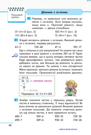 68
Ділення з остачею
1	 Перевір, чи правильно учні виконали ді-
лення з остачею. Усно виправ помилки,
якщо вони є. Прочитай рівності, якщо
можливо — двома способами.
57 : 4 = 13 (ост. 5)		 105 : 9 = 11 (ост. 3)
115 : 28 = 4 (ост. 3)	 15 : 45 = 1 (ост. 15)
2	 Згадай алгоритм ділення з остачею. Виконай ділен-
ня з остачею, перевір результати.
63 : 5	 150 : 40	 47 : 4	 105 : 17
Що є спільним в усіх результатах? Чи можна так само
міркувати в разі ділення з остачею 263 на 5? Тарас
слушно вважає, що в цьому випадку непов­на частка
буде двоцифровим числом, тож доведеться довго
добирати число, яке близьке до діленого та ділить-
ся націло на дільник. Чи можна з ним погодитись?
Женя пропонує записати ділення куточком і виконати
його письмово. Прокоментуй розв’язання дівчинки.
263 5
25 52 — неповна частка
13  
. .
10
3 — остача
Перевірка: 52 . 5 + 3 = 263
–
–
3	 Знайди значення часток у першому рядку. Зістав
частки в кожному стовпчику. У чому відмінність? Як
вона вплине на результати ділення? Виконай ділення
з остачею письмово. До кожного стовпчика допи-
ши ще кілька часток, в яких одержимо остачу.
686 : 7	 504 : 6	 928 : 32	 728 : 26
690 : 7	 509 : 6	 930 : 32	 730 : 26
Письмовий
прийом
www.e-ranok.com.ua
 