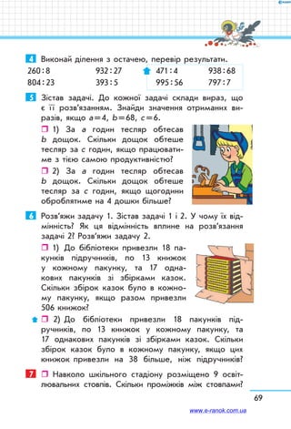 69
4	 Виконай ділення з остачею, перевір результати.
260 : 8	 932 : 27	  471 : 4	  938 : 68
804 : 23	 393 : 5	  995 : 56	  797 : 7
5	 Зістав задачі. До кожної задачі склади вираз, що
є ї ї розв’язанням. Знайди значення отриманих ви-
разів, якщо а = 4, b = 68, с = 6.
ˆˆ 1) За а годин тесляр обтесав
b дощок. Скільки дощок обтеше
тесляр за с годин, якщо працювати-
ме з тією самою продуктивністю?
ˆˆ 2) За а годин тесляр обтесав
b дощок. Скільки дощок обтеше
тесляр за с годин, якщо щогодини
оброблятиме на 4 дошки більше?
6	 Розв’яжи задачу 1. Зістав задачі 1 і 2. У чому їх від-
мінність? Як ця відмінність вплине на розв’язання
задачі 2? Розв’яжи задачу 2.
ˆˆ 1)	 До бібліотеки привезли 18 па-
кунків підручників, по 13 книжок
у кожному пакунку, та 17 одна-
кових пакунків зі збірками казок.
Скільки збірок казок було в кожно-
му пакунку, якщо разом привезли
506 книжок?
ˆˆ  2)	 До бібліотеки привезли 18 пакунків під-
ручників, по 13 книжок у кожному пакунку, та
17 однакових пакунків зі збірками казок. Скільки
збірок казок було в кожному пакунку, якщо цих
книжок привезли на 38 більше, ніж підручників?
7	  Навколо шкільного стадіону розміщено 9 освіт-
лювальних стовпів. Скільки проміжків між стовпами?
www.e-ranok.com.ua
 