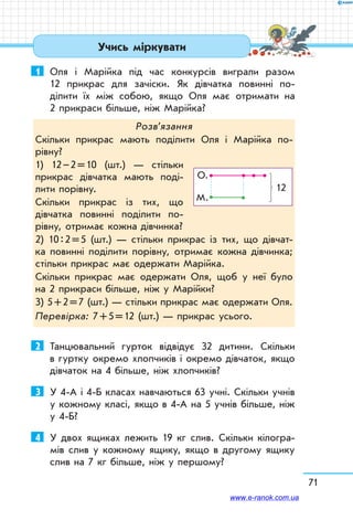 71
Учись міркувати
1	 Оля і Марійка під час конкурсів виграли разом
12 прикрас для зачіски. Як дівчатка повинні по-
ділити їх між собою, якщо Оля має отримати на
2 прикраси більше, ніж Марійка?
Розв’язання
Скільки прикрас мають поділити Оля і Марійка по­
рівну?
1) 12 – 2 = 10 (шт.) — стільки
прикрас дівчатка мають поді-
лити порівну.
Скільки прикрас із тих, що
дівчатка повинні поділити по-
рівну, отримає кожна дівчинка?
2) 10 : 2 = 5 (шт.) — стільки прикрас із тих, що дівчат-
ка повинні поділити порівну, отримає кожна дівчинка;
стільки прикрас має одержати Марійка.
Скільки прикрас має одержати Оля, щоб у неї було
на 2 прикраси більше, ніж у Марійки?
3) 5 + 2 = 7 (шт.) — стільки прикрас має одержати Оля.
Перевірка: 7 + 5 = 12 (шт.) — прикрас усього.
О.
12
М.
2	 Танцювальний гурток від­відує 32 ди­тини. Скільки
в гуртку окремо хлопчиків і окремо дівчаток, якщо
дівчаток на 4 більше, ніж хлопчиків?
3	 У 4-А і 4-Б класах навчаються 63 учні. Скільки учнів
у кожному класі, якщо в 4-А на 5 учнів більше, ніж
у 4-Б?
4	 У двох ящиках лежить 19 кг слив. Скільки кілогра-
мів слив у кожному ящику, якщо в другому ящику
слив на 7 кг більше, ніж у першому?
www.e-ranok.com.ua
 