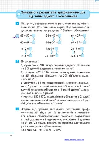 8
Залежність результатів арифметичних дій
від зміни одного з компонентів
1	 Поміркуй, значення якого виразу у стовпчику обчис-
лити легше. Розглянь інший вираз. Що змінилось? Як
ця зміна вплине на результат? Закінчи обчислення.
63 – 50 =  	 26 + 40 =  	 64 – 27 = 
	   ?	   ?	   ?	   ?	   ?	   ?
63 – 49 =  	 26 + 37 =  	 67 – 27 = 
14 . 2 =  	 		 72 : 9 =  	 25 : 5 = 
	   ?	   ?	   ?	   ?	   ?	   ?
14 . 8 =  			 72 : 18 =  	 125 : 5 = 
2	 Як зміниться:
1) сума 567 і 238, якщо перший доданок збільшити
на 30? другий доданок зменшити на 45?
2) різниця 402 і 236, якщо зменшуване зменшити
на 40? від’ємник збільшити на 20? від’ємник змен-
шити на 20?
3) добуток 36 і 40, якщо перший множник зменши-
ти в 2 рази? перший множник збільшити в 2 рази?
другий множник збільшити в 4 рази? другий множ-
ник зменшити в 5 разів?
4) частка 680 і 170, якщо ділене збільшити в 2 рази?
ділене зменшити в 4 рази? дільник зменшити в 5 ра-
зів? дільник збільшити в 2 рази?
3	 Згадай, що правила залежності результатів ариф-
метичних дій від зміни їх компонентів є основою
для певних обчислювальних прийомів: округлення
в разі додавання і віднімання; множення і ділення
на 5, 50, 25 тощо. Визнач, які правила застосували
учні в наведених обчисленнях.
34 + 58 = 34 + 60 – 2 = 94 – 2 = 92
www.e-ranok.com.ua
 