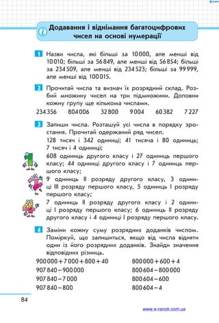 84
Додавання і віднімання багатоцифрових
чисел на основі нумерації
1	 Назви числа, які більші за 10 000, але менші від
10 010; більші за 56 849, але менші від 56 854; більші
за 234 509, але менші від 234 523; більші за 99 999,
але менші від 100 015.
2	 Прочитай числа та визнач їх розрядний склад. Роз-
бий множину чисел на три підмножини. Доповни
кожну групу ще кількома числами.
234 356 804 006 32 800 9 004 60 382 7 227
3	 Запиши числа. Розташуй усі числа в порядку зро­
стання. Прочитай одержаний ряд чисел.
128 тисяч і 342 одиниці; 41 тисяча і 80 одиниць;
7 тисяч і 4 одиниці;
608 одиниць другого класу і 27 одиниць першого
класу; 44 одиниці другого класу і 7 одиниць пер-
шого класу;
9 одиниць ІІ розряду другого класу, 3 одини-
ці ІІІ розряду першого класу, 5 одиниць І розряду
першого класу;
7 одиниць ІІ розряду другого класу і 2 одини-
ці І розряду першого класу; 6 одиниць ІІ розряду
другого класу і 4 одиниці І розряду першого класу.
4	 Заміни кожну суму розрядних доданків числом.
Поміркуй, що залишиться, якщо від числа відняти
один із його розрядних доданків. Знайди значення
відповідних різниць.
900 000 + 7 000 + 800 + 40	 800 000 + 600 + 4
907 840 – 900 000		 800 604 – 800 000
907 840 – 7 000		 800 604 – 600
907 840 – 800		 800 604 – 4
www.e-ranok.com.ua
 