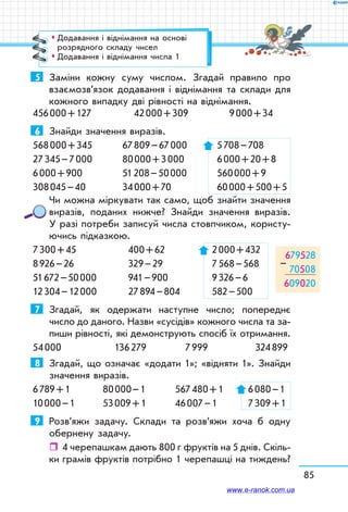 85
5	 Заміни кожну суму числом. Згадай правило про
взаємо­зв’язок додавання і віднімання та склади для
кожного випадку дві рівності на віднімання.
456 000 + 127	 42 000 + 309	 9 000 + 34
6	 Знайди значення виразів.
568 000 + 345	 67 809 – 67 000	 5 708 – 708
27 345 – 7 000	 80 000 + 3 000	 6 000 + 20 + 8
6 000 + 900	 51 208 – 50 000	 560 000 + 9
308 045 – 40	 34 000 + 70	 60 000 + 500 + 5
Чи можна міркувати так само, щоб знайти значення
виразів, поданих нижче? Знайди значення виразів.
У разі потреби записуй числа стовпчиком, користу-
ючись підказкою.
7 300 + 45	 400 + 62	 2 000 + 432	
8 926 – 26	 329 – 29	 7 568 – 568	
51 672 – 50 000	 941 – 900	 9 326 – 6	
12 304 – 12 000	 27 894 – 804	 582 – 500
7	 Згадай, як одержати наступне число; попереднє
число до даного. Назви «сусідів» кожного числа та за-
пиши рівності, які демонструють спосіб їх отримання.
54 000	 136 279	 7 999	 324 899
8	 Згадай, що означає «додати 1»; «відняти 1». Знайди
значення виразів.
6 789 + 1	 80 000 – 1	 567 480 + 1	 6 080 – 1
10 000 – 1	 53 009 + 1	 46 007 – 1	 7 309 + 1
9	 Розв’яжи задачу. Склади та розв’яжи хоча б одну
обернену задачу.
ˆˆ 4 черепашкам дають 800 г фруктів на 5 днів. Скіль-
ки грамів фруктів потрібно 1 черепашці на тиждень?
679528
70508
609020
–
™™ Додавання і віднімання на основі
розрядного складу чисел
™™ Додавання і віднімання числа 1
www.e-ranok.com.ua
 