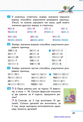 89
7	 У кожному стовпчику знайди значення першого
виразу способом укрупнення розрядних одиниць.
З’ясуй, чи можна міркувати так само, щоб знайти
значення другого виразу в стовпчику.
960 : 8	 570 : 19	 270 . 3	 160 . 5
96000 : 8	 5700 : 19	 27000 . 3	 1600 . 5
920 : 230	 480 : 40	 910 : 70
92000 : 23000	 48000 : 4000	 910000 : 70000
8	 Знайди значення виразів способом укрупнення роз-
рядних одиниць.
10800 : 6	 34000 . 4	 420000 : 3
4300 . 7	 26000 . 4	 60000 : 12
56000 : 28	 88000 : 11	 111000 : 37
22000 . 7	 10800 : 3	 9500 : 19
120000 . 5	 10800 : 18	 27000 . 8
9	 Знайди значення часток способом укрупнення роз-
рядних одиниць.
5700 : 1900	 144000 : 16000	 750000 : 25000
78000 : 13000	 161000 : 23000	 960000 : 3000
6800 : 1700	 750000 : 5000	 72000 : 600
760000 : 190000	 90000 : 150	 510000 : 17000
10	   1) Одна швачка шиє за годину 15 фарту-
хів, а інша — 18. Скільки фартухів пошиють
ці дві швачки за 4 години, працюючи ра-
зом?
ˆˆ 2)	 Слюсар за 3 год виготовив 15 де-
талей. Скільки деталей він виготовить за
5 год, якщо щогодини виготовлятиме одна-
кову кількість деталей?
www.e-ranok.com.ua
 