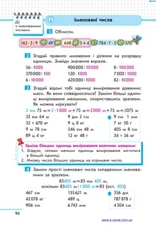 94
Іменовані числа
1	 Обчисли.
162 . 3 : 9 49 648 5 + 4 370784 : 7 . 5– . : + –
2	 Згадай правило множення і ділення на розрядну
одиницю. Знайди значення виразів.
56 . 1000	 900 000 : 10 000	 8 . 100 000
370 000 : 100	 120 . 1000	 7 000 : 1000
6 . 10 000	 420 000 : 1000	 82 . 10 000
3	 Згадай відомі тобі одиниці вимірювання довжини;
маси. Як вони співвідносяться? Заміни більші одини-
ці вимірювання меншими, скориставшись зразком.
Як можна міркувати?
2 км 75 м = 2 . 1 000 м + 75 м = 2 000 м + 75 м = 2075 м
32 км 64 м	 9 дм 2 см	 9 см 1 мм
32 т 670 кг	 9 ц 8 кг	 7 кг 50 г
9 м 78 см	 546 км 48 м	 405 м 8 см
89 ц 4 кг	 12 кг 48 г	 34 т 56 кг
Заміна більших одиниць вимірювання величини меншими
1.	 Згадую, скільки менших одиниць вимірювання міститься
в більшій одиниці.
2.	 Множу число більших одиниць на отримане число.
4	 Заміни прості іменовані числа складеними іменова-
ними за зразком.
83405 м = 83 км 405 м,
оскільки 83405 м : 1 000 м = 83 (ост. 405)
467 см	 135 621 м	 356 дм
42 078 кг	 489 ц	 787 878 г
906 см	 6 743 мм	 4 304 см
Дії
з іменованими
числами
www.e-ranok.com.ua
 