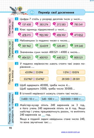98
Перевір свої досягнення
1	 Цифра 7 стоїть у розряді десятків тисяч у числі…
137 458 383 274 272 583 785 341
2	 Клас одиниць підкреслений у числі…
478 215 905 382 694 302 473 052
3	 Найменшим із поданих чисел є число…
301 942 324 019 320 491 319 240
4	 Значенням суми чисел 400 521 і 4 000 є число…
404 521 400 921 440 521 800 521
5	 У поданих нерівностях мають стояти такі знаки по-
рівняння: …
43 094   33 094 1 074   10 074
532 967   534 967 28 500   28 501
6	 Щоб одержати 40 000, треба число 4…
Щоб одержати 3 000, треба число 30 000…
7	 В істинній нерівності можуть стояти такі числа: …
3 400 : 10  … 540 . 100  … 820 000 : 1 000  …
8	 Майстер-кухар ліпить 240 вареників за 3 год,
а його учень 240 вареників ліпить за 6 год. Якщо
майстер і учень працюватимуть разом, то виліплять
240 вареників за __ год.
Якщо в поданій задачі невідомим стане число 240,
то вона звучатиме так: …
а б в г
а б в г
а б в г
а б в г
Перевір,що
тизнаєш
Перевір,що
тирозумієш
Перевір,що
тивмієш
Перевір,щотиможеш
дослідититастворити
www.e-ranok.com.ua
 