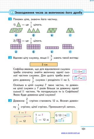 101
1	 Покажи ціле, знаючи його частину.
1) — це
1
3
цілого.
	 	 	 	
	 а 	 б 	 в 	 г
2) — це
1
3
цілого.
	 	 	 	
	 а 	 б 	 в 	 г
2	 Віднови цілу смужку, якщо ї ї
5
7
мають такий вигляд:
5 см
Софійка вважає, що для відновлення смужки
треба спочатку знайти величину однієї сьо-
мої частини смужки. Для цього треба вимі-
ряти довжину
5
7
смужки і розділити ї ї на 5.
Оскільки в цілій смужці 7 таких частин, то довжи-
на цілої смужки у 7 разів більша за довжину однієї
сьомої ї ї частини. Чи погоджуєшся ти із Софійкою?
Якою буде довжина цілої смужки?
3	 Довжина
2
3
стрічки становить 12 м. Визнач довжи-
ну
1
3
стрічки; цілої стрічки. Прокоментуй записи.
1 — ?
1 — ?
 
2
3
— 12 м
1) 12 : 2 = 
2)  . 32
3
— 12
 : 5 = 
 . 7 = 
Знаходження числа за величиною його дробу
www.e-ranok.com.ua
 