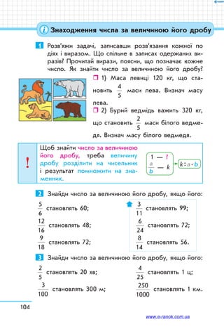 104
1	 Розв’яжи задачі, записавши розв’язання кожної по
діях і виразом. Що спільне в записах одержаних ви-
разів? Прочитай вирази, поясни, що позначає кожне
число. Як знайти число за величиною його дробу?
ˆˆ 1) Маса левиці 120 кг, що ста-
новить
4
5
маси лева. Визнач масу
лева.
ˆˆ 2) Бурий ведмідь важить 320 кг,
що становить
2
5
маси білого ведме-
дя. Визнач масу білого ведмедя.
Щоб знайти число за величиною
його дробу, треба величину
дробу розділити на чисельник
і результат помножити на зна­-
менник.
2	 Знайди число за величиною його дробу, якщо його:
5
6
становлять 60;		
3
11
становлять 99;
12
16
становлять 48;	
6
24
становлять 72;
9
18
становлять 72;	
8
14
становлять 56.
3	 Знайди число за величиною його дробу, якщо його:
2
5
становлять 20 хв;	
4
25
становлять 1 ц;
3
100
становлять 300 м;	
250
1000
становлять 1 км.
1 — ?
a
b
— k k : a . b
Знаходження числа за величиною його дробу
www.e-ranok.com.ua
 