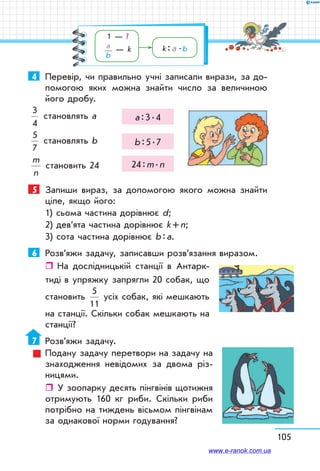 105
4	 Перевір, чи правильно учні записали вирази, за до-
помогою яких можна знайти число за величиною
його дробу.
3
4
становлять а а : 3 . 4
5
7
становлять b b : 5 . 7
m
n
становить 24 24 : m . n
5	 Запиши вираз, за допомогою якого можна знайти
ціле, якщо його:
1) сьома частина дорівнює d;
2) дев’ята частина дорівнює k + n;
3) сота частина дорівнює b : а.
6	 Розв’яжи задачу, записавши розв’язання виразом.
ˆˆ На дослідницькій станції в Антарк-
тиді в упряжку запрягли 20 собак, що
становить
5
11
усіх собак, які мешкають
на станції. Скільки собак мешкають на
станції?
7	 Розв’яжи задачу.
Подану задачу перетвори на задачу на
знаходження невідомих за двома різ-
ницями.
ˆˆ У зоопарку десять пінгвінів щотижня
отримують 160 кг риби. Скільки риби
потрібно на тиждень вісьмом пінгвінам
за однакової норми годування?
1 — ?
a
b
— k k : a  . b
www.e-ranok.com.ua
 