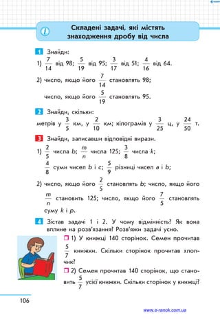 106
1	 Знайди:
1)
7
14
від 98;
5
19
від 95;
3
17
від 51;
4
16
від 64.
2) число, якщо його
7
14
становлять 98;
число, якщо його
5
19
становлять 95.
2	 Знайди, скільки:
метрів у
3
5
км, у
2
10
км; кілограмів у
3
25
ц, у
24
50
т.
3	 Знайди, записавши відповідні вирази.
1) 
2
5
числа b;
m
n
числа 125;
3
8
числа k;
4
8
суми чисел b і с;
5
9
різниці чисел a i b;
2) число, якщо його
2
5
становлять b; число, якщо його
m
n
становить 125; число, якщо його
7
5
становлять
суму k і p.
4	 Зістав задачі 1 і 2. У чому відмінність? Як вона
вплине на розв’язання? Розв’яжи задачі усно.
ˆˆ 1) У книжці 140 сторінок. Семен прочитав
5
7
книжки. Скільки сторінок прочитав хлоп-
чик?
ˆˆ 2) Семен прочитав 140 сторінок, що стано-
вить
5
7
усієї книжки. Скільки сторінок у книжці?
Складені задачі, які містять
знаходження дробу від числа
www.e-ranok.com.ua
 