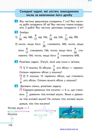 110
1	 Яку частину дециметра складають 7 см? Яку части-
ну доби складають 42 хв? Яку частину тижня склада-
ють 3 доби? Яку частину центнера складають 3 кг?
2	 Знайди:
1)
7
56
від 168;
8
17
від 136;
9
36
від 144;
7
25
від 100.
2) число, якщо його
7
28
становлять 168; число, якщо
його
8
17
становлять 136; число, якщо його
9
36
ста-
новлять 144; число, якщо його
3
8
становлять 648.
3	 Розв’яжи задачі. З’ясуй, який між ними є зв’язок.
ˆˆ 1) У кошику 32 яблука.
3
8
усіх яблук — червоні.
Скільки червоних яблук у кошику?
ˆˆ 2) У кошику 12 червоних яблук, що становить
3
8
усіх яблук. Скільки всього яблук у кошику?
4	 Доповни схеми, розв’яжи задачу.
ˆˆ Середня довжина тіла косатки — 6 м, що стано-
вить
3
7
довжини тіла китової акули. Якою є довжи-
на тіла китової акули? На скільки тіло китової акули
довше, ніж тіло косатки?
Китова акула — ?
Косатка
Складені задачі, які містять знаходження
числа за величиною його дробу
www.e-ranok.com.ua
 