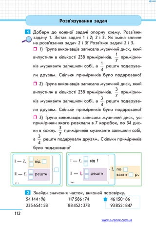112
1	 Добери до кожної задачі опорну схему. Розв’яжи
задачу 1. Зістав задачі 1 і 2; 2 і 3. Як зміна вплине
на розв’язання задач 2 і 3? Розв’яжи задачі 2 і 3.
ˆˆ 1)	 Група виконавців записала музичний диск, який
випустили в кількості 238 примірників.
1
7
примірни-
ків музиканти залишили собі, а
1
4
решти подарува-
ли друзям. Скільки примірників було подаровано?
ˆˆ 2)	 Група виконавців записала музичний диск, який
випустили в кількості 238 примірників.
3
7
примірни-
ків музиканти залишили собі, а
3
4
решти подарува-
ли друзям. Скільки примірників було подаровано?
ˆˆ 3)	 Група виконавців записала музичний диск, усі
примірники якого розклали в 7 коробок, по 34 дис-
ки в кожну.
3
7
примірників музиканти залишили собі,
а
3
4
реш­ти подарували друзям. Скільки примірників
було подаровано?
?, по 	
взяти р.
І — ?, від ?
ІІ — ?, решти
...
І — ?,    від
ІІ — ?, решти
...
2	 Знайди значення часток, виконай перевірку.
54 144 : 96	 117 586 : 74	 46 150 : 86
235 654 : 58	 88 452 : 378	 93 855 : 847
Розв’язування задач
www.e-ranok.com.ua
 