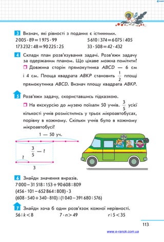 113
3	 Визнач, які рівності з поданих є істинними.
2 005 . 89 = 1 975 . 99	 5 610 : 374 = 6 075 : 405
173 232 : 48 = 90 225 : 25	 33 . 508 = 42 . 432
4	 Склади план розв’язування задачі. Розв’яжи задачу
за одержаним планом. Що цікаве можна помітити?
ˆˆ Довжина сторін прямокутника АВСD — 6 см
і 4 см. Площа квадрата АВKР становить
1
2
площі
прямокутника АВСD. Визнач площу квадрата АВKР.
5	 Розв’яжи задачу, скориставшись підказкою.
ˆˆ На екскурсію до музею поїхали 50 учнів.
3
5
усієї
кількості учнів розмістились у трьох мікроавтобусах,
порівну в кожному. Скільки учнів було в кожному
мікроавтобусі?
1 — 50 уч.
3
5
— ?
?
3
6	 Знайди значення виразів.
7 000 – 31 518 : 153 + 90 608 : 809
(456 . 101 – 652 864 : 808) . 3
(608 . 540 + 340 . 810) : (1 040 – 391 680 : 576)
7	 Знайди хоча б один розв’язок кожної нерівності.
56 : k  8	 7 . n  49	 r : 5  35
www.e-ranok.com.ua
 