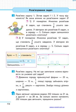 114
1	 Розв’яжи задачу 1. Зістав задачі 1 і 2. У чому від-
мінність? Як вона вплине на розв’язання задачі 2?
ˆˆ 1) У понеділок Миколка розв’язав
6 задач, що становить 1
8
усього зав­
дання. У вівторок він розв’язав 8 задач, а
в середу — 5. Скільки задач залишилося
розв’язати хлопчику?
ˆˆ 2)	 У понеділок Миколка розв’язав 12 задач,
що становить 2
8
усього завдання. У вівторок він
розв’язав 8 задач, а в середу — 5. Скільки задач
залишилося розв’язати хлопчику?
Було — ?, становить
________ — ?, і
Залишилось — ?
  1 —
? ?
?
2	 Розв’яжи задачу. На які ще запитання можна відпо-
вісти за умовою цієї задачі?
ˆˆ Довжина городу прямокутної форми — 25 м,
ширина — 15 м.
1
5
площі городу займають огір-
ки, а
7
10
решти — картопля. Знайди площу ділянки
з картоплею.
3	 Один автомат наповнив водою 252 пляшки за 21 хв,
а другий — за 28 хв. За скільки хвилин наповнять
252 пляшки два автомати, працюючи разом?
Розв’язування задач
www.e-ranok.com.ua
 