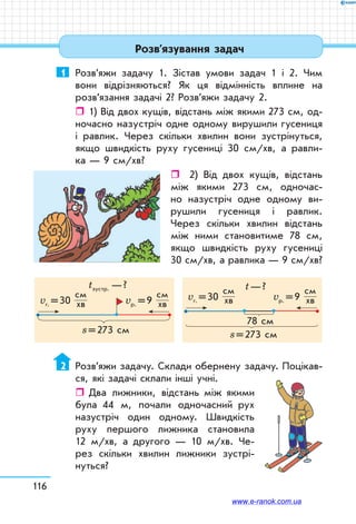 116
Розв’язування задач
1	 Розв’яжи задачу 1. Зістав умови задач 1 і 2. Чим
вони відрізняються? Як ця відмінність вплине на
розв’язання задачі 2? Розв’яжи задачу 2.
ˆˆ 1) Від двох кущів, відстань між якими 273 см, од-
ночасно назустріч одне одному вирушили гусениця
і равлик. Через скільки хвилин вони зустрінуться,
якщо швидкість руху гусениці 30 см/хв, а равли-
ка — 9 см/хв?
ˆˆ 2) Від двох кущів, відстань
між якими 273 см, одночас-
но назустріч одне одному ви-
рушили гусениця і равлик.
Через скільки хвилин відстань
між ними становитиме 78 см,
якщо швидкість руху гусениці
30 см/хв, а равлика — 9 см/хв?
s = 273 см s = 273 см
78 см
vр. = 9
см
хв
vр. = 9
см
хвvг. = 30
см
хв
vг. = 30
см
хв
tзустр. — ? t — ?
2	 Розв’яжи задачу. Склади обернену задачу. Поцікав-
ся, які задачі склали інші учні.
ˆˆ Два лижники, відстань між якими
була 44 м, почали одночасний рух
назустріч один одному. Швидкість
руху першого лижника становила
12 м/хв, а другого — 10 м/хв. Че-
рез скільки хвилин лижники зустрі-
нуться?
www.e-ranok.com.ua
 